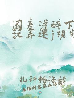 国产灌醉下药后玩弄迷j视频