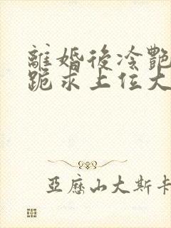 离婚后冷艳前妻跪求上位大结局