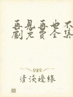 再见再也不见短剧免费全集免费播放