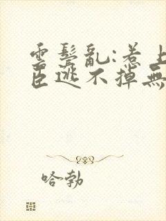 云鬓乱:惹上奸臣逃不掉无删减全文