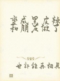 变成黑皮辣妹后和朋友做了未删