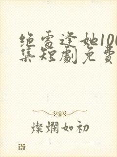 绝处逢她100集短剧免费观看