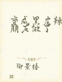 变成黑皮辣妹跟朋友做了