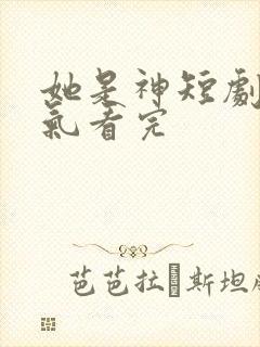 她是神短剧一口气看完