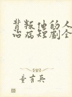 背叛他的人求他治病短剧全集结局