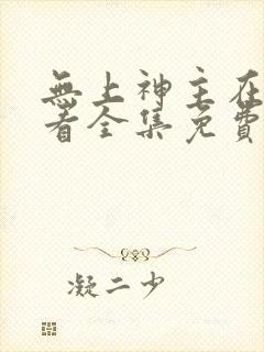 无上神主在线观看全集免费播放短剧