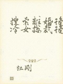 搜索离婚后,高冷女总裁后悔了