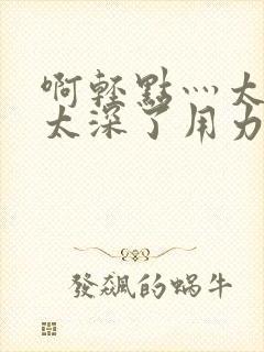 啊轻点灬太粗嗯太深了用力软件