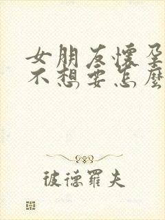 女朋友怀孕了她不想要怎么办