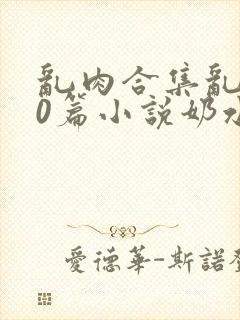 乱肉合集乱500篇小说奶水