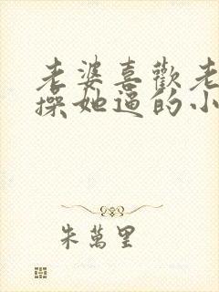 老婆喜欢老公爹操她逼的小说