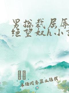 男总裁屈辱调教绝望奴h小说