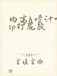 肉高h喷汁呻吟sp打屁股