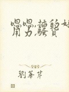 嗯嗯,插的好深用力,骚货