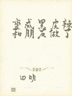 变成黑皮辣妹后和朋友做了》