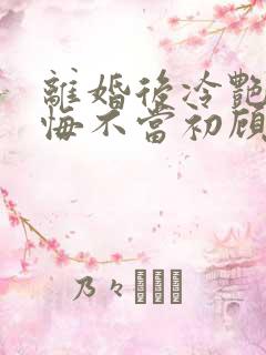 离婚后冷艳前妻悔不当初顾清雪的小说