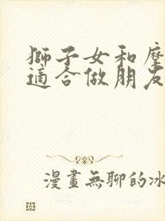 狮子女和摩羯女适合做朋友吗