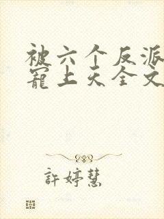 被六个反派爸爸宠上天全文免费阅读 小说