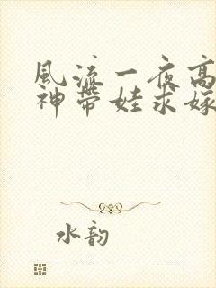 风流一夜高冷女神带娃求嫁一口气看完