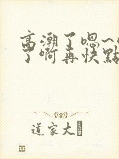 高潮了嗯~喷水了啊再快点