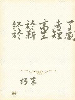 终于高考了,始于新生短剧免费看