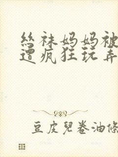 丝袜妈妈被下药遭疯狂玩弄