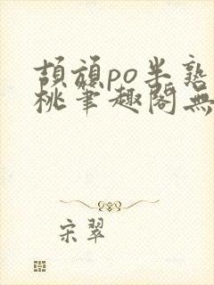 颉颃po半熟小桃笔趣阁无弹窗