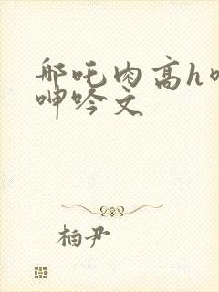 哪吒肉高h喷汁呻吟文