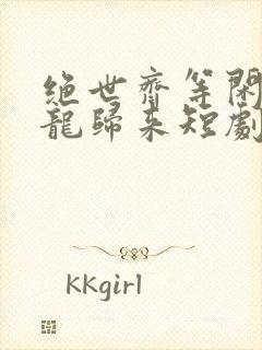 绝世齐等闲之强龙归来短剧免费观看全集高清