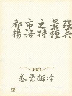 都市之最强狂兵杨洛特种兵杨洛