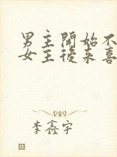 男主开始不喜欢女主后来喜欢的古言