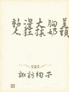 动漫大胸美女被人狂揉奶头的漫画