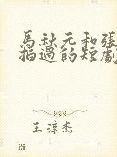 马秋元和张集骏拍过的短剧