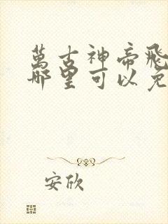 万古神帝飞天鱼哪里可以免费阅读