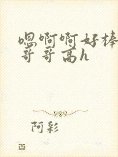 嗯啊啊好棒啊啊哥哥高h