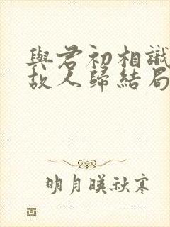 与君初相识犹如故人归结局