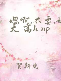 嗯啊,不要,好大 高h np