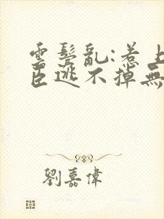 云鬓乱:惹上奸臣逃不掉无删减全文