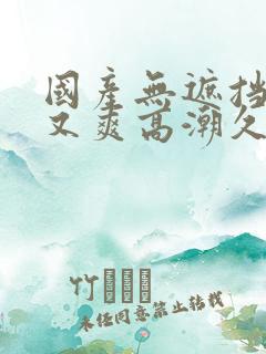 国产无遮挡又黄又爽高潮久久