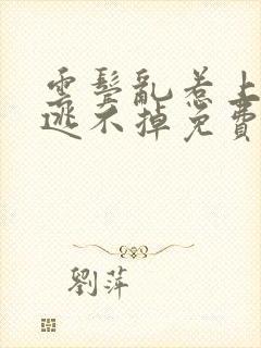 云鬓乱惹上权臣逃不掉免费阅读全部