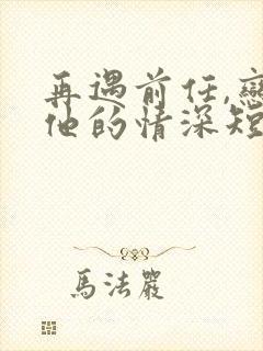 再遇前任,恋上他的情深短剧全集下载