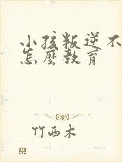 小孩叛逆不听话怎么教育