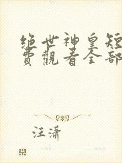 绝世神皇短剧免费观看全部