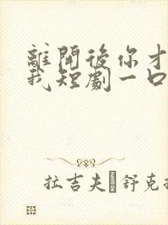 离开后你才说爱我短剧一口气看完