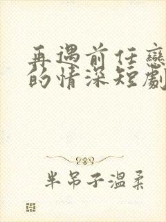 再遇前任恋上他的情深短剧免费看