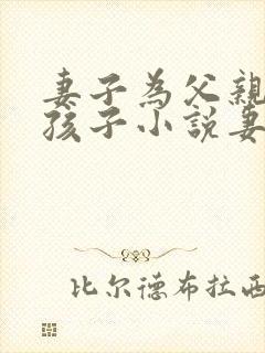 妻子为父亲生了孩子小说妻孝生孩子