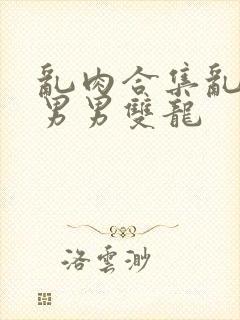 乱肉合集乱高h男男双龙