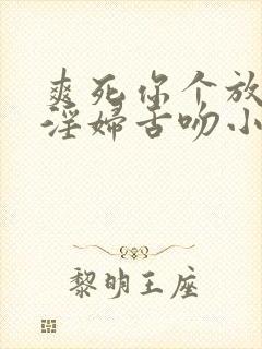 爽死你个放荡小淫妇舌吻小说章节