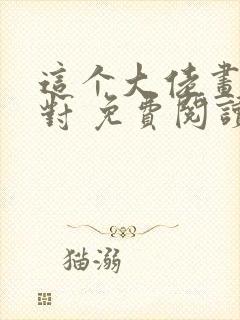 这个大佬画风不对 免费阅读