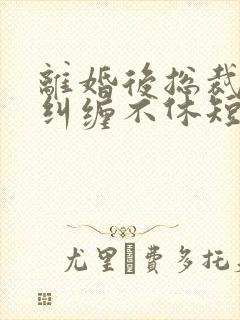 离婚后总裁前夫纠缠不休短剧免费观看